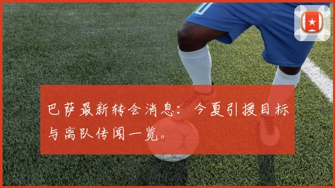 巴萨最新转会消息：今夏引援目标与离队传闻一览。