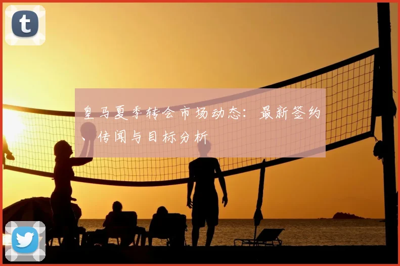皇马夏季转会市场动态:最新签约、传闻与目标分析