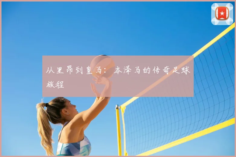 从里昂到皇马:本泽马的传奇足球旅程