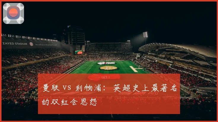 曼联 vs 利物浦：英超史上最著名的双红会恩怨