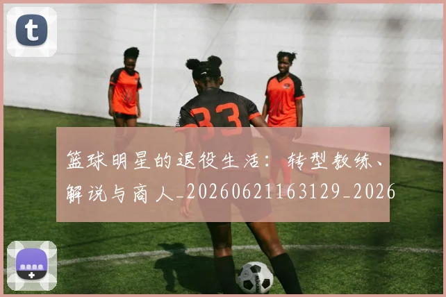 篮球明星的退役生活:转型教练、解说与商人_20260621163129_20260708200653