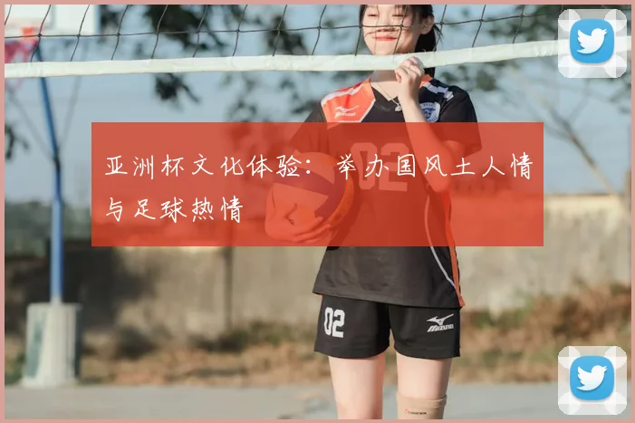 亚洲杯文化体验:举办国风土人情与足球热情