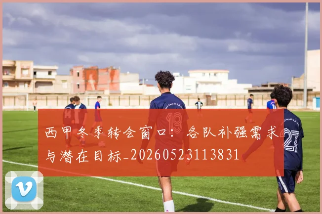 西甲冬季转会窗口：各队补强需求与潜在目标_20260523113831