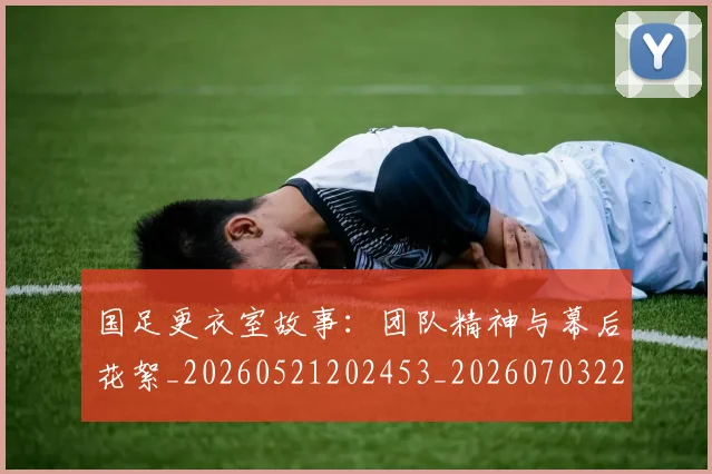 国足更衣室故事：团队精神与幕后花絮_20260521202453_20260703224011