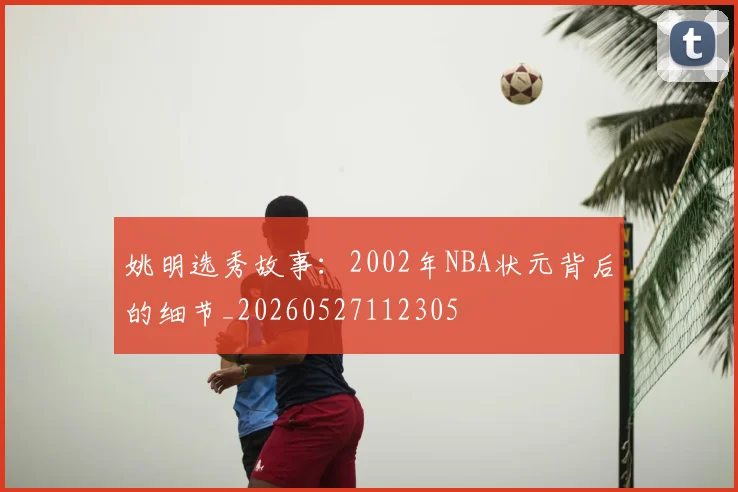 姚明选秀故事:2002年NBA状元背后的细节_20260527112305