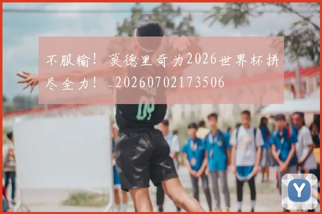 不服输!莫德里奇为2026世界杯拼尽全力!_20260702173506