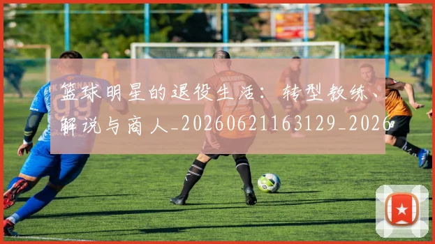 篮球明星的退役生活：转型教练、解说与商人_20260621163129_20260708200653