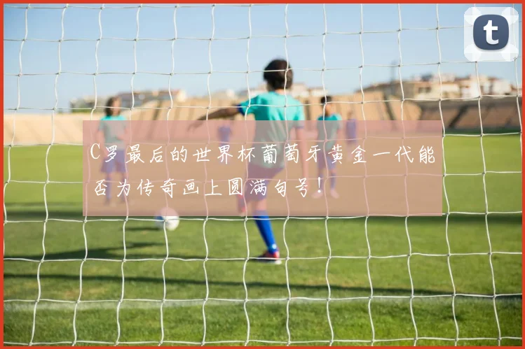 C罗最后的世界杯葡萄牙黄金一代能否为传奇画上圆满句号!