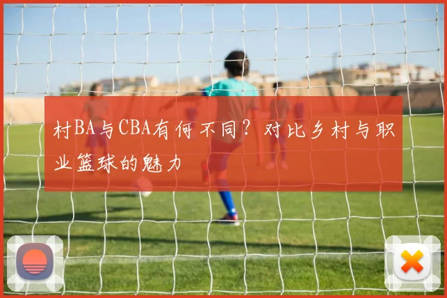 村BA与CBA有何不同?对比乡村与职业篮球的魅力