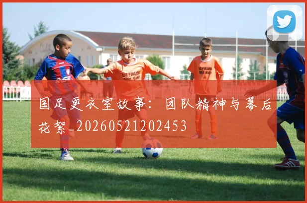 国足更衣室故事:团队精神与幕后花絮_20260521202453