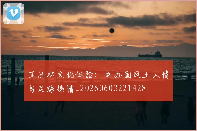 亚洲杯文化体验：举办国风土人情与足球热情_20260603221428