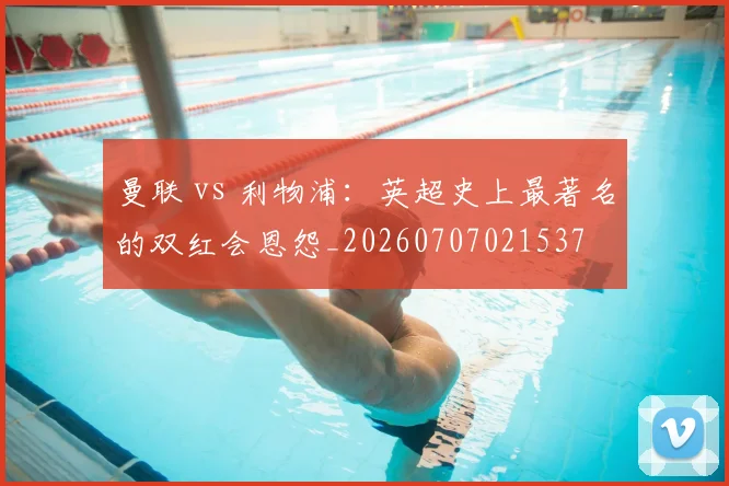 曼联 vs 利物浦:英超史上最著名的双红会恩怨_20260707021537