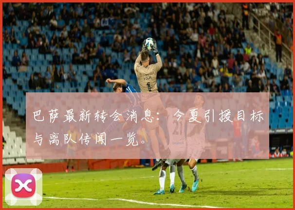 巴萨最新转会消息:今夏引援目标与离队传闻一览。