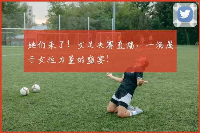 她们来了!女足决赛直播,一场属于女性力量的盛宴!