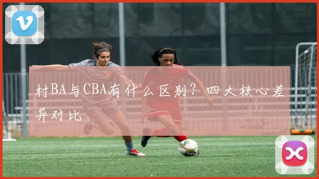 村BA与CBA有什么区别?四大核心差异对比