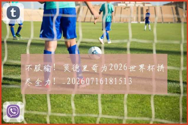 不服输!莫德里奇为2026世界杯拼尽全力!_20260716181513