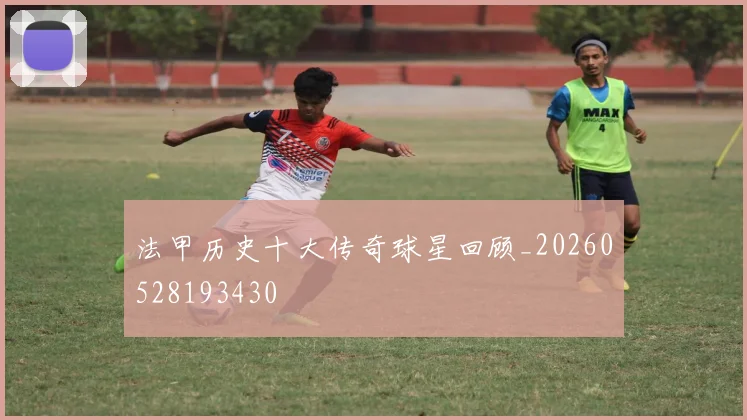 法甲历史十大传奇球星回顾_20260528193430