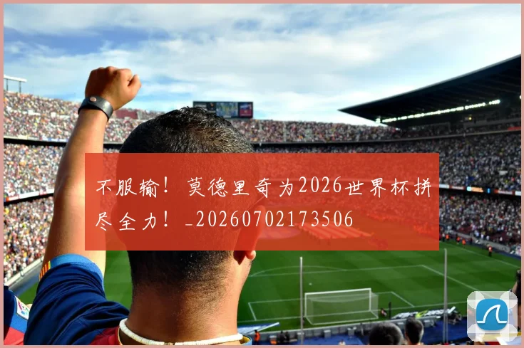 不服输！莫德里奇为2026世界杯拼尽全力！_20260702173506