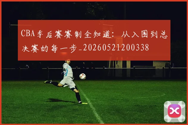CBA季后赛赛制全知道：从入围到总决赛的每一步_20260521200338