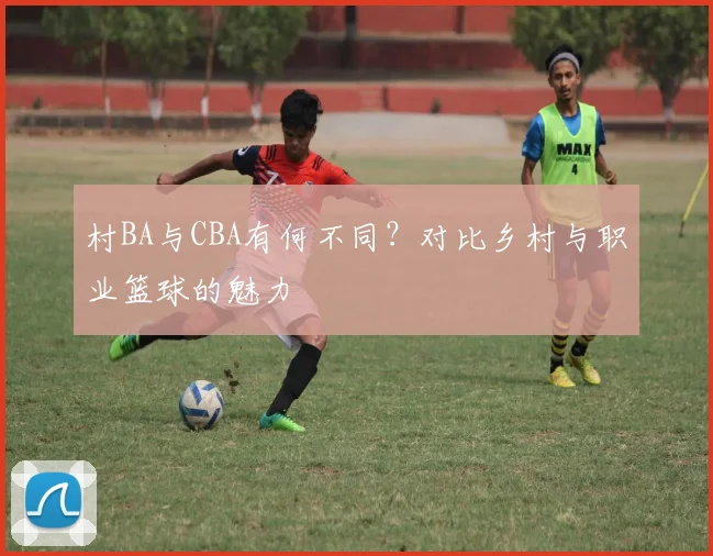 村BA与CBA有何不同?对比乡村与职业篮球的魅力