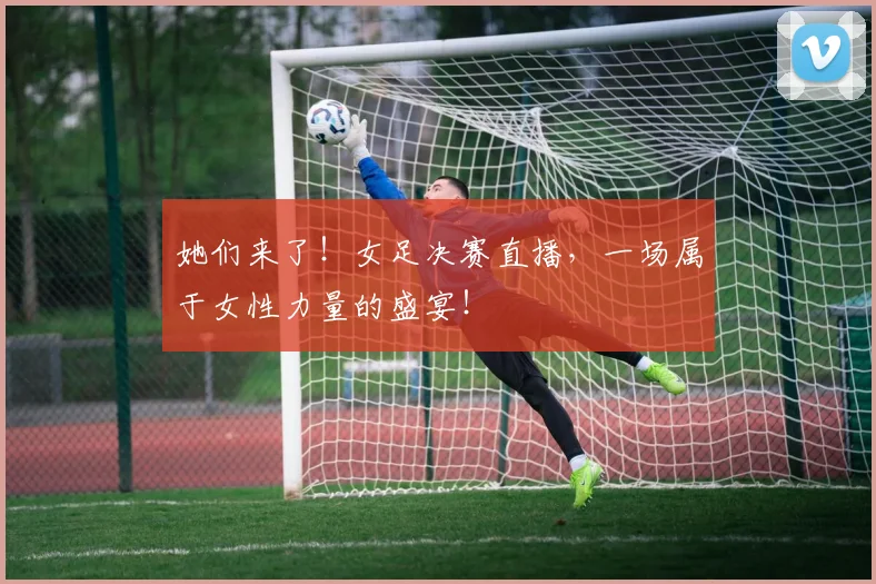 她们来了!女足决赛直播,一场属于女性力量的盛宴!