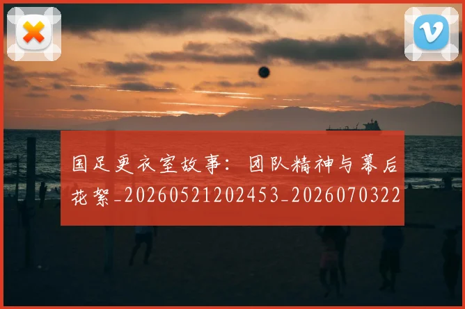国足更衣室故事:团队精神与幕后花絮_20260521202453_20260703224011