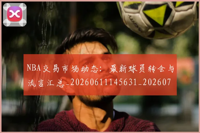 NBA交易市场动态:最新球员转会与流言汇总_20260611145631_20260701215229